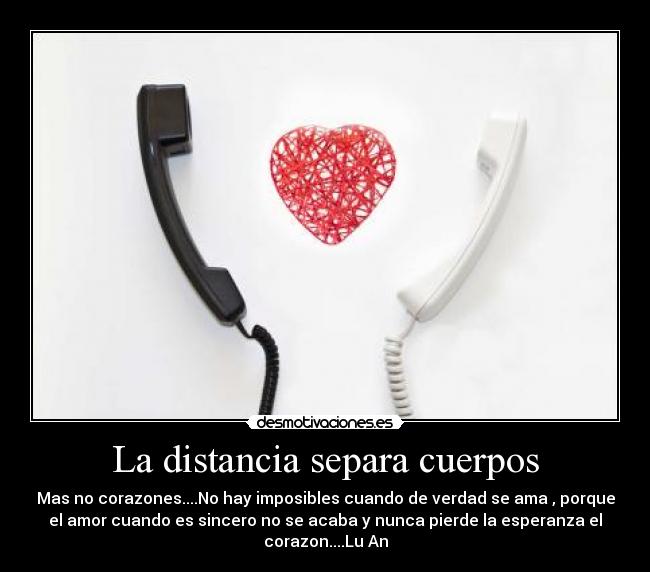 La distancia separa cuerpos - Mas no corazones....No hay imposibles cuando de verdad se ama , porque
el amor cuando es sincero no se acaba y nunca pierde la esperanza el
corazon....Lu An