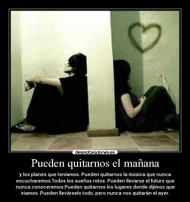 Pueden quitarnos el mañana - y los planes que teníamos. Pueden quitarnos la música que nunca
escucharemos.Todos los sueños rotos. Pueden llevarse el futuro que
nunca conoceremos.Pueden quitarnos los lugares donde dijimos que
iriamos. Pueden llevárselo todo, pero nunca nos quitarán el ayer.