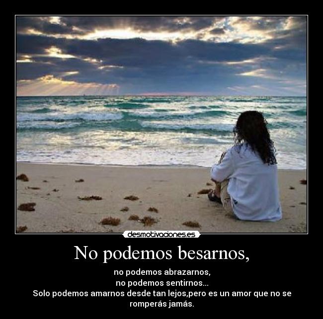 No podemos besarnos, - no podemos abrazarnos,
no podemos sentirnos...
Solo podemos amarnos desde tan lejos,pero es un amor que no se romperás jamás.