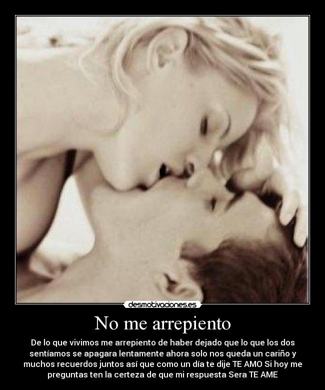 No me arrepiento - De lo que vivimos me arrepiento de haber dejado que lo que los dos
sentíamos se apagara lentamente ahora solo nos queda un cariño y
muchos recuerdos juntos así que como un día te dije TE AMO Si hoy me
preguntas ten la certeza de que mi respuesta Sera TE AME