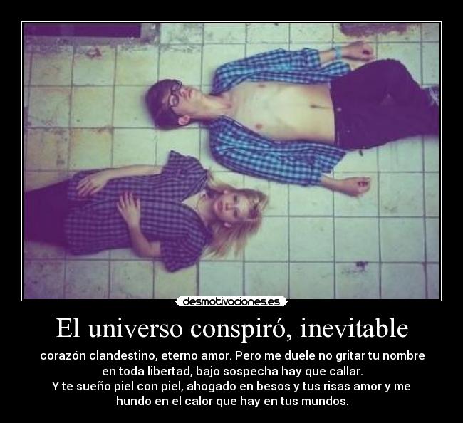 El universo conspiró, inevitable - corazón clandestino, eterno amor. Pero me duele no gritar tu nombre
en toda libertad, bajo sospecha hay que callar.
Y te sueño piel con piel, ahogado en besos y tus risas amor y me
hundo en el calor que hay en tus mundos.