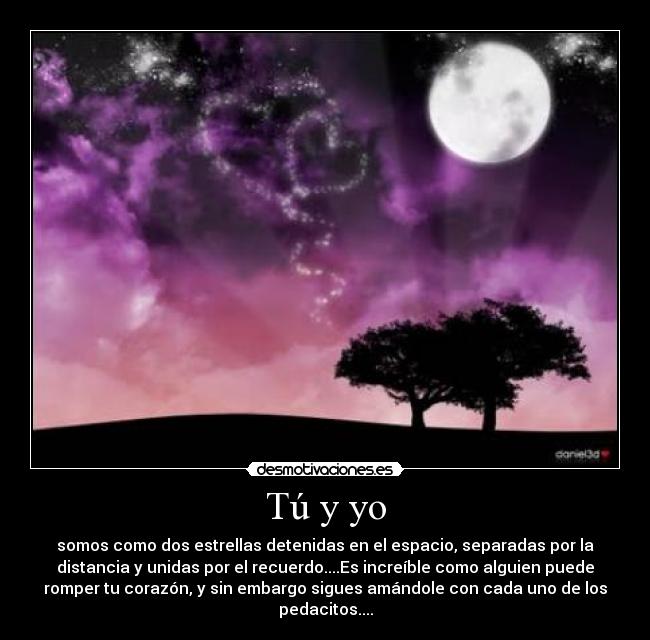 Tú y yo - somos como dos estrellas detenidas en el espacio, separadas por la
distancia y unidas por el recuerdo....Es increíble como alguien puede
romper tu corazón, y sin embargo sigues amándole con cada uno de los
pedacitos....