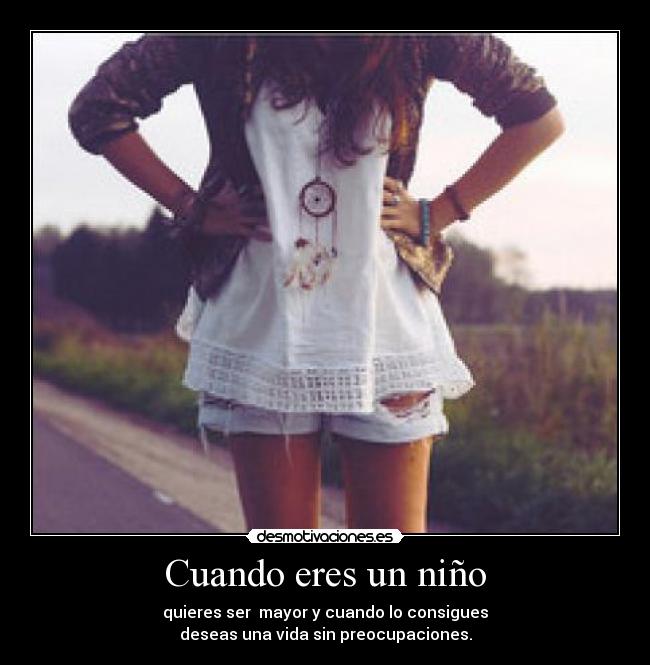 Cuando eres un niño - quieres ser mayor y cuando lo consigues
deseas una vida sin preocupaciones.