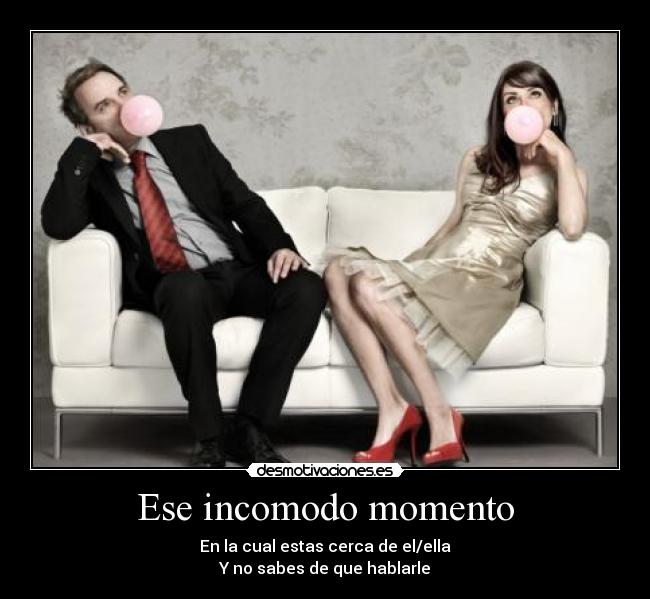 Ese incomodo momento - En la cual estas cerca de el/ella
Y no sabes de que hablarle