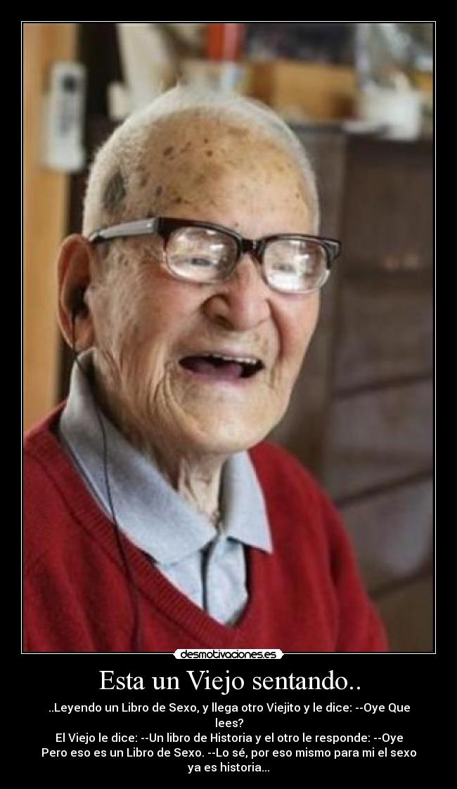 Esta un Viejo sentando.. - ..Leyendo un Libro de Sexo, y llega otro Viejito y le dice: --Oye Que
lees?
El Viejo le dice: --Un libro de Historia y el otro le responde: --Oye
Pero eso es un Libro de Sexo. --Lo sé, por eso mismo para mi el sexo
ya es historia...
