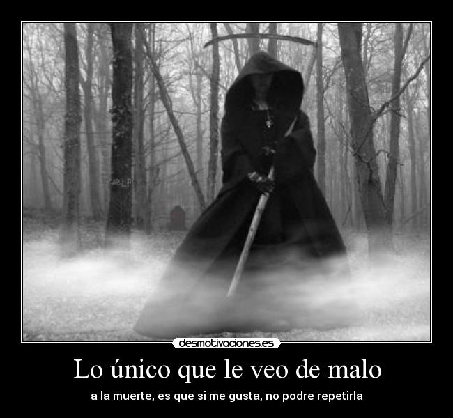 Lo único que le veo de malo - a la muerte, es que si me gusta, no podre repetirla