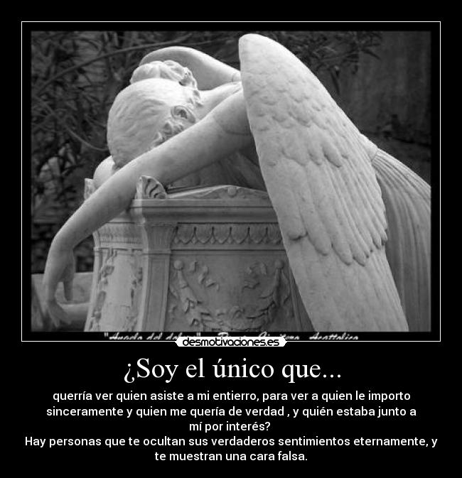 ¿Soy el único que... - querría ver quien asiste a mi entierro, para ver a quien le importo
sinceramente y quien me quería de verdad , y quién estaba junto a
mí por interés?
Hay personas que te ocultan sus verdaderos sentimientos eternamente, y
te muestran una cara falsa.