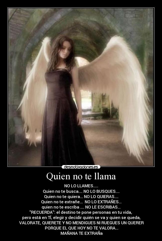 Quien no te llama - NO LO LLAMES.....
Quien no te busca.... NO LO BUSQUES....
Quien no te quiera... NO LO QUIERAS....
Quien no te extrañe...  NO LO EXTRAÑES...
 quien no te escriba .... NO LE ESCRIBAS... 
RECUERDA: el destino te pone personas en tu vida, 
pero está en TÍ, elegir y decidir quién se va y quien se queda,
 VALORATE, QUIERETE Y NO MENDIGUES NI RUEGUES UN QUERER
 PORQUE EL QUE HOY NO TE VALORA...
 MAÑANA TE EXTRAÑa