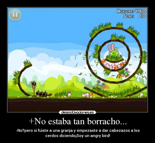 +No estaba tan borracho... - -No?pero si fuiste a una granja y empezaste a dar cabezazos a los
cerdos diciendo¡Soy un angry bird!