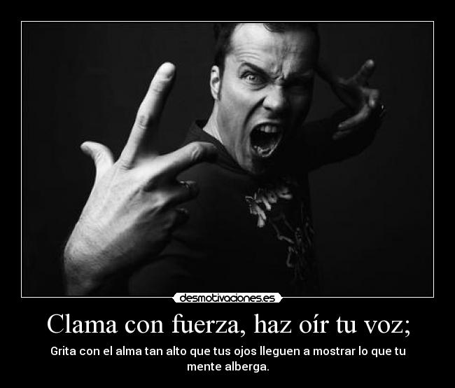 Clama con fuerza, haz oír tu voz; - Grita con el alma tan alto que tus ojos lleguen a mostrar lo que tu mente alberga.