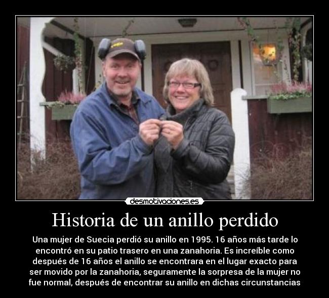 Historia de un anillo perdido - Una mujer de Suecia perdió su anillo en 1995. 16 años más tarde lo
encontró en su patio trasero en una zanahoria. Es increíble como
después de 16 años el anillo se encontrara en el lugar exacto para
ser movido por la zanahoria, seguramente la sorpresa de la mujer no
fue normal, después de encontrar su anillo en dichas circunstancias