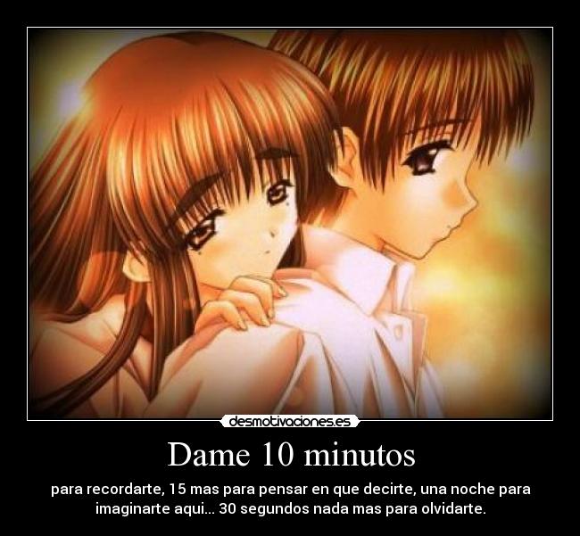 Dame 10 minutos - para recordarte, 15 mas para pensar en que decirte, una noche para
imaginarte aqui... 30 segundos nada mas para olvidarte.