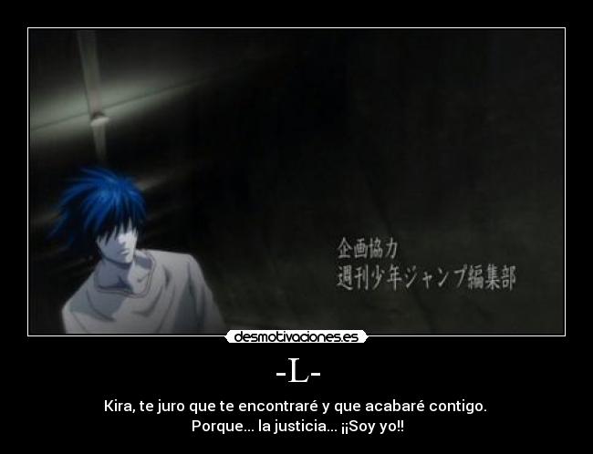 -L- - Kira, te juro que te encontraré y que acabaré contigo. 
Porque... la justicia... ¡¡Soy yo!!