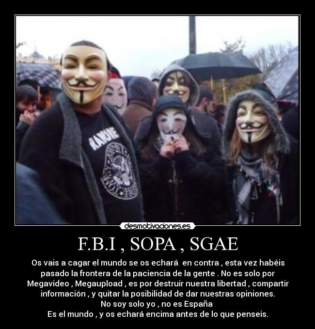 F.B.I , SOPA , SGAE - Os vais a cagar el mundo se os echará  en contra , esta vez habéis
pasado la frontera de la paciencia de la gente . No es solo por
Megavideo , Megaupload , es por destruir nuestra libertad , compartir
información , y quitar la posibilidad de dar nuestras opiniones.
No soy solo yo , no es España 
Es el mundo , y os echará encima antes de lo que penseis.
