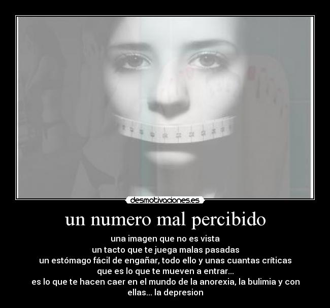 un numero mal percibido - una imagen que no es vista
un tacto que te juega malas pasadas
un estómago fácil de engañar, todo ello y unas cuantas críticas
que es lo que te mueven a entrar...
es lo que te hacen caer en el mundo de la anorexia, la bulimia y con
ellas... la depresion