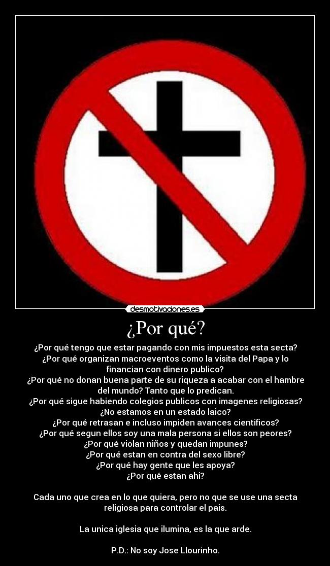 ¿Por qué? - ¿Por qué tengo que estar pagando con mis impuestos esta secta?
¿Por qué organizan macroeventos como la visita del Papa y lo
financian con dinero publico?
¿Por qué no donan buena parte de su riqueza a acabar con el hambre
del mundo? Tanto que lo predican.
¿Por qué sigue habiendo colegios publicos con imagenes religiosas?
¿No estamos en un estado laico?
¿Por qué retrasan e incluso impiden avances cientificos?
¿Por qué segun ellos soy una mala persona si ellos son peores?
¿Por qué violan niños y quedan impunes?
¿Por qué estan en contra del sexo libre?
¿Por qué hay gente que les apoya?
¿Por qué estan ahi?
Cada uno que crea en lo que quiera, pero no que se use una secta
religiosa para controlar el pais.
La unica iglesia que ilumina, es la que arde.
P.D.: No soy Jose Llourinho.