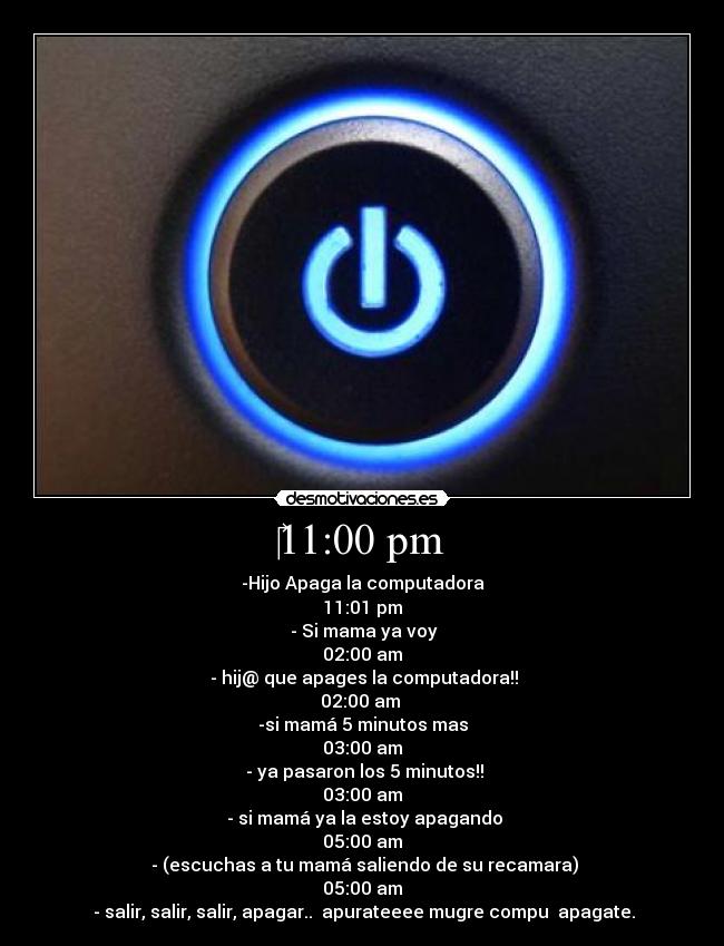 ‎11:00 pm - -Hijo Apaga la computadora
11:01 pm
 - Si mama ya voy
02:00 am
 - hij@ que apages la computadora!!
02:00 am 
-si mamá 5 minutos mas
03:00 am
 - ya pasaron los 5 minutos!!
03:00 am
 - si mamá ya la estoy apagando
05:00 am
 - (escuchas a tu mamá saliendo de su recamara)
05:00 am
 - salir, salir, salir, apagar..  apurateeee mugre compu  apagate.