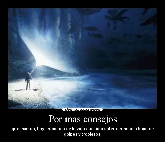 Por mas consejos - que existan, hay lecciones de la vida que solo entenderemos a base de
golpes y tropiezos.