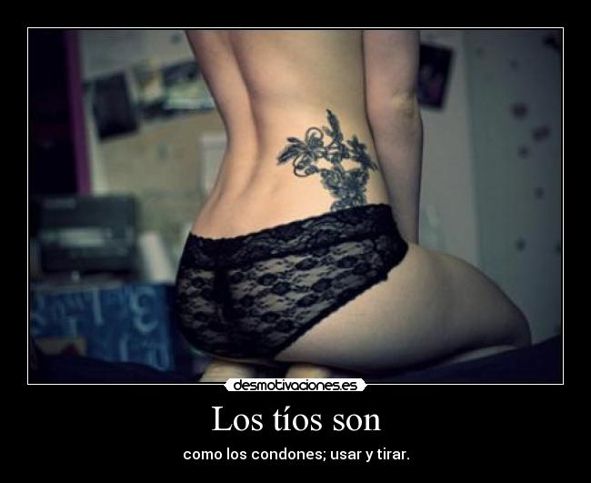 Los tíos son - como los condones; usar y tirar.