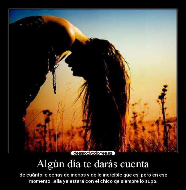 Algún día te darás cuenta - de cuánto le echas de menos y de lo increíble que es, pero en ese
momento...ella ya estará con el chico qe siempre lo supo.