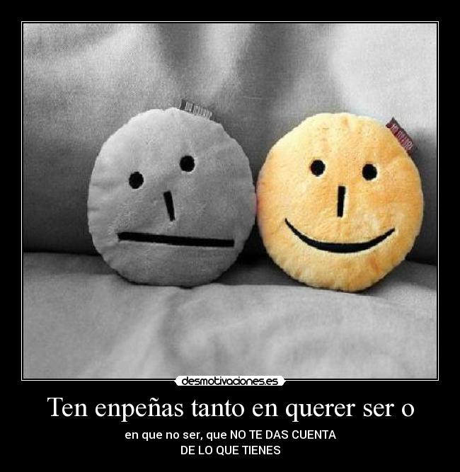 Ten enpeñas tanto en querer ser o - en que no ser, que NO TE DAS CUENTA
DE LO QUE TIENES