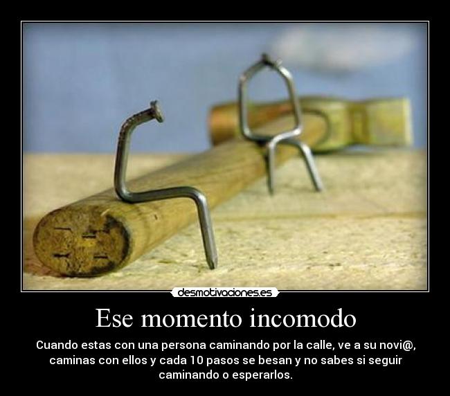 Ese momento incomodo - Cuando estas con una persona caminando por la calle, ve a su novi@,
caminas con ellos y cada 10 pasos se besan y no sabes si seguir
caminando o esperarlos.