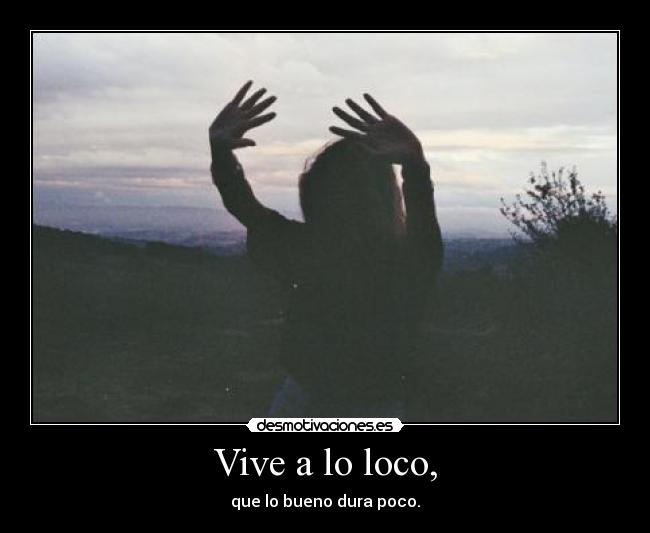 Vive a lo loco, - que lo bueno dura poco.
