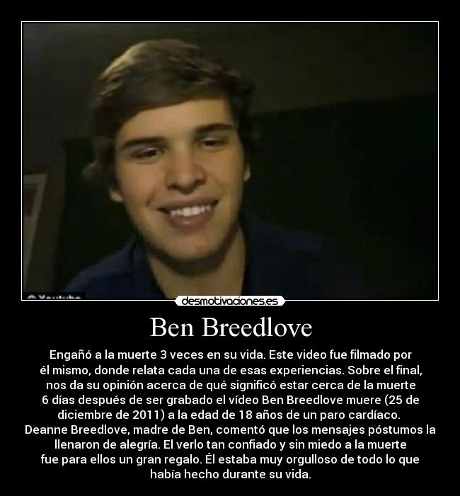 Ben Breedlove - Engañó a la muerte 3 veces en su vida. Este video fue filmado por
él mismo, donde relata cada una de esas experiencias. Sobre el final,
nos da su opinión acerca de qué significó estar cerca de la muerte
6 días después de ser grabado el vídeo Ben Breedlove muere (25 de
diciembre de 2011) a la edad de 18 años de un paro cardíaco.
Deanne Breedlove, madre de Ben, comentó que los mensajes póstumos la
llenaron de alegría. El verlo tan confiado y sin miedo a la muerte
fue para ellos un gran regalo. Él estaba muy orgulloso de todo lo que
había hecho durante su vida.
