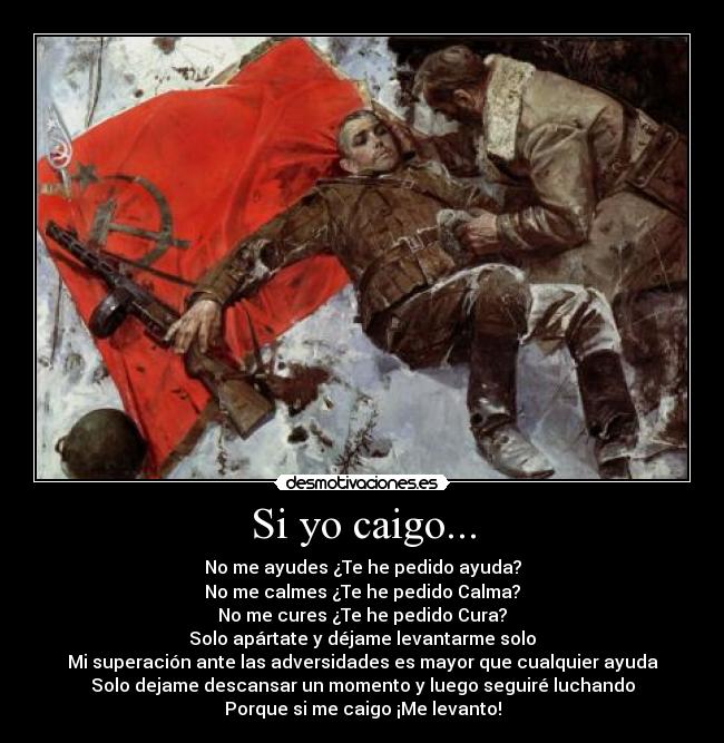 Si yo caigo... - No me ayudes ¿Te he pedido ayuda?
No me calmes ¿Te he pedido Calma?
No me cures ¿Te he pedido Cura?
Solo apártate y déjame levantarme solo
Mi superación ante las adversidades es mayor que cualquier ayuda
Solo dejame descansar un momento y luego seguiré luchando
Porque si me caigo ¡Me levanto!