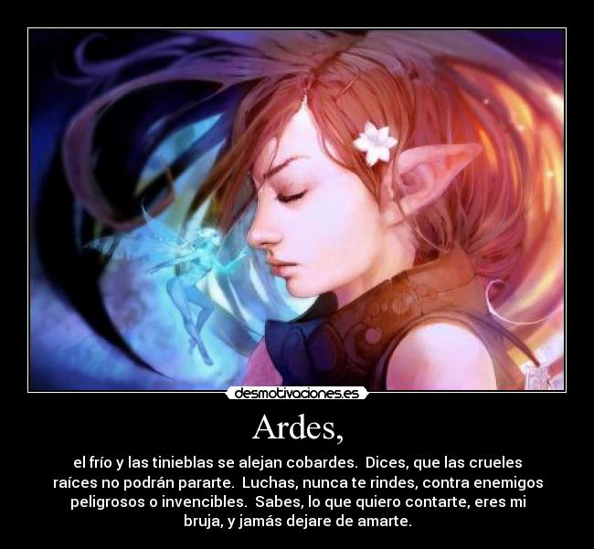 Ardes, - el frío y las tinieblas se alejan cobardes. Dices, que las crueles
raíces no podrán pararte. Luchas, nunca te rindes, contra enemigos
peligrosos o invencibles. Sabes, lo que quiero contarte, eres mi
bruja, y jamás dejare de amarte.