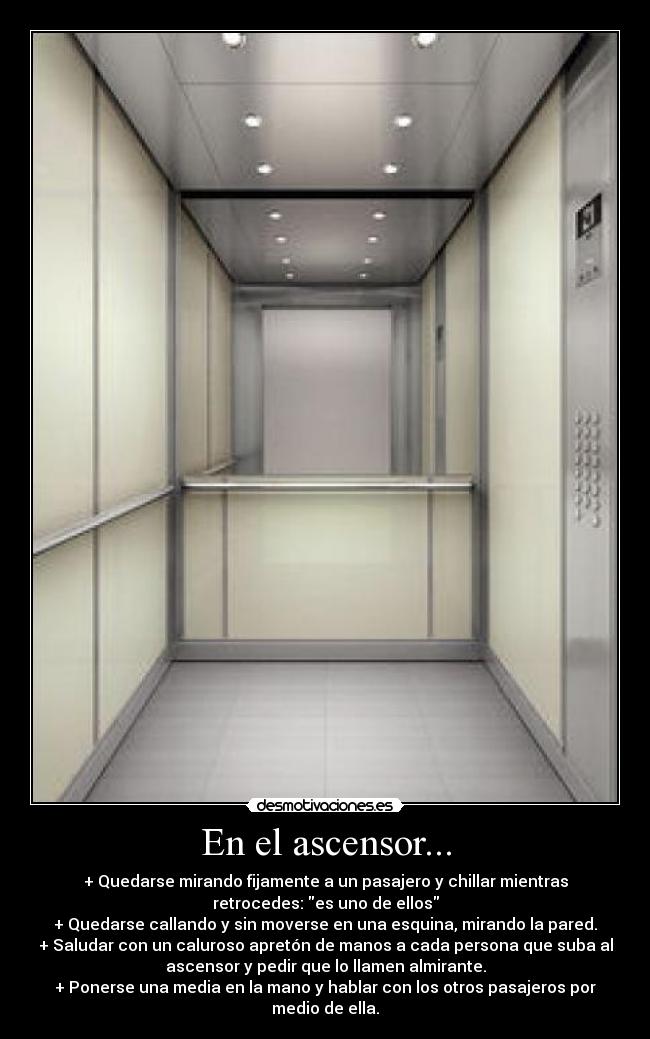 En el ascensor... - + Quedarse mirando fijamente a un pasajero y chillar mientras
retrocedes: es uno de ellos
+ Quedarse callando y sin moverse en una esquina, mirando la pared.
+ Saludar con un caluroso apretón de manos a cada persona que suba al
ascensor y pedir que lo llamen almirante.
+ Ponerse una media en la mano y hablar con los otros pasajeros por
medio de ella.
