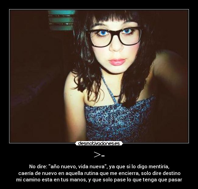 >- - No dire: año nuevo, vida nueva, ya que si lo digo mentiría,
caería de nuevo en aquella rutina que me encierra, solo dire destino
mi camino esta en tus manos, y que solo pase lo que tenga que pasar