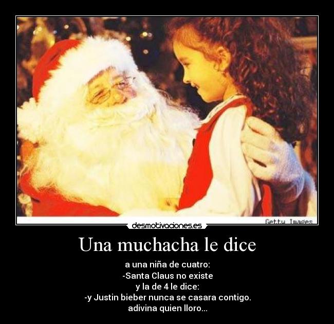 Una muchacha le dice - a una niña de cuatro:
-Santa Claus no existe
y la de 4 le dice:
-y Justin bieber nunca se casara contigo.
adivina quien lloro...
