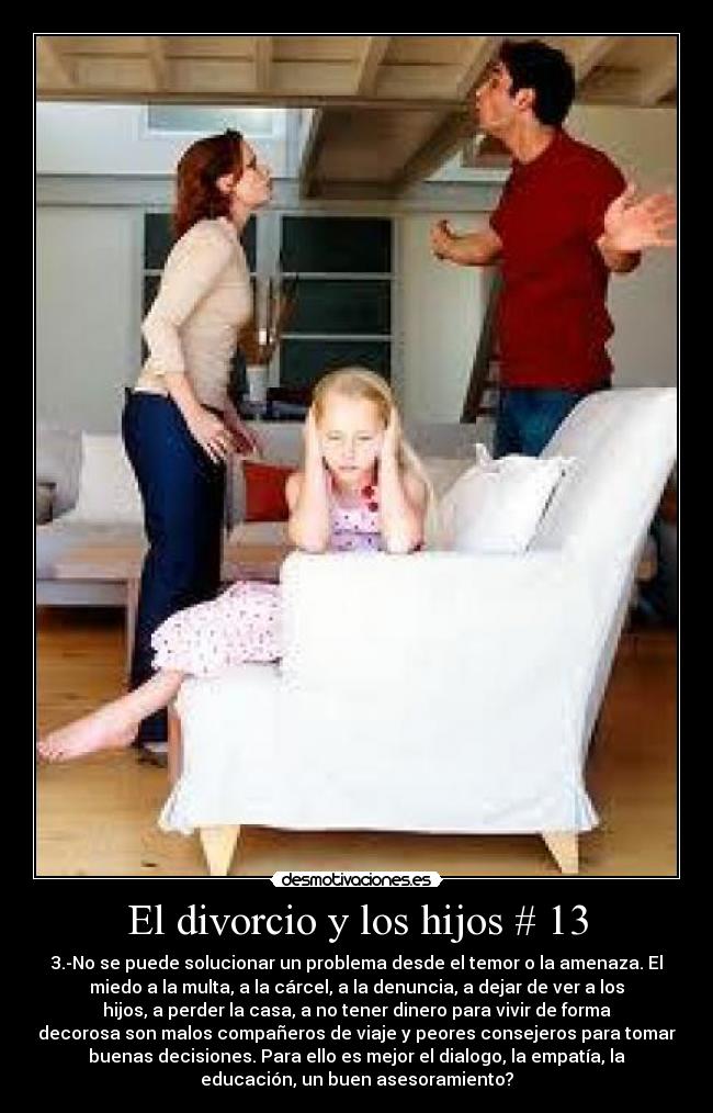 El divorcio y los hijos # 13 - 3.-No se puede solucionar un problema desde el temor o la amenaza. El
miedo a la multa, a la cárcel, a la denuncia, a dejar de ver a los
hijos, a perder la casa, a no tener dinero para vivir de forma
decorosa son malos compañeros de viaje y peores consejeros para tomar
buenas decisiones. Para ello es mejor el dialogo, la empatía, la
educación, un buen asesoramiento?