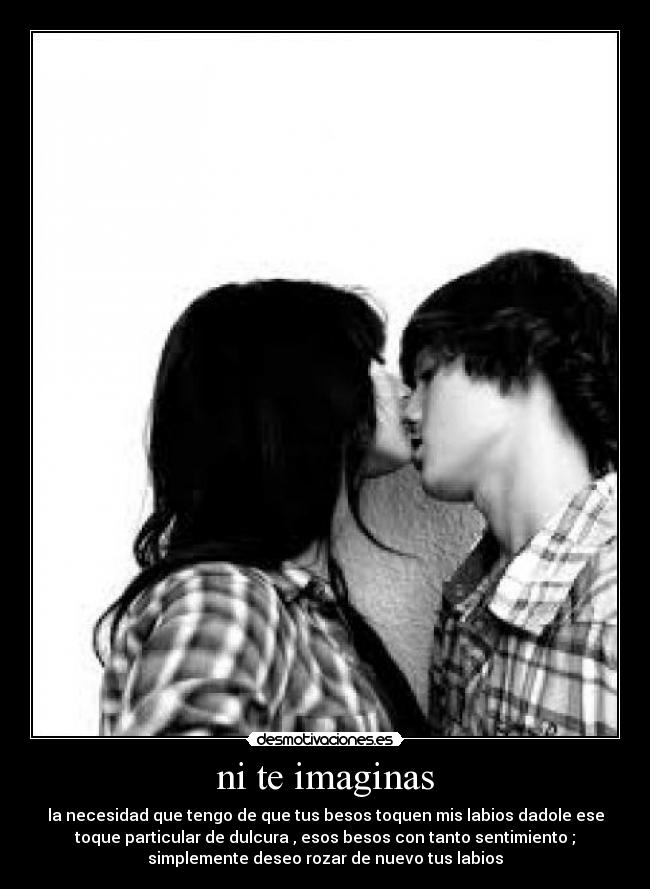 ni te imaginas - la necesidad que tengo de que tus besos toquen mis labios dadole ese
toque particular de dulcura , esos besos con tanto sentimiento ;
simplemente deseo rozar de nuevo tus labios