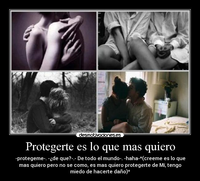 Protegerte es lo que mas quiero - -protegeme-. -¿de que?-.- De todo el mundo-. -haha-*(creeme es lo que
mas quiero pero no se como, es mas quiero protegerte de Mí, tengo
miedo de hacerte daño)*