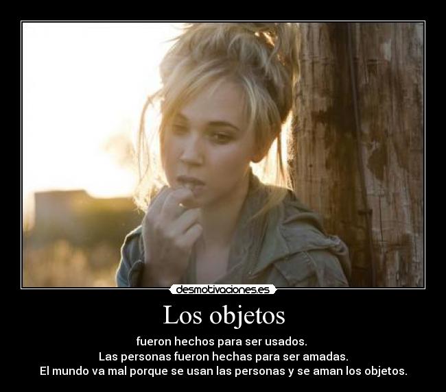 Los objetos - fueron hechos para ser usados.
Las personas fueron hechas para ser amadas.
El mundo va mal porque se usan las personas y se aman los objetos.