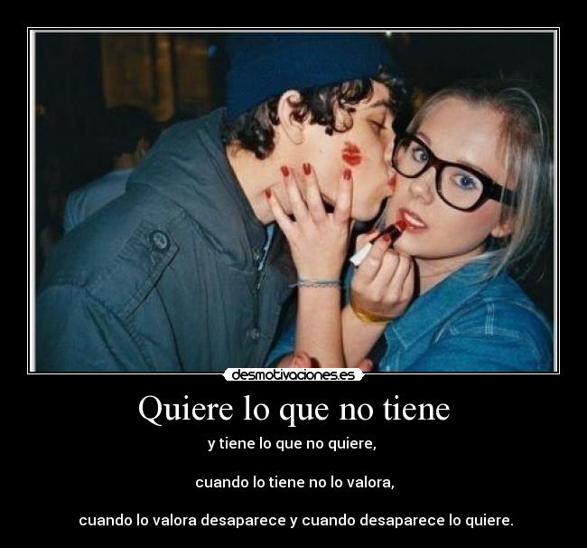 Quiere lo que no tiene - y tiene lo que no quiere,
cuando lo tiene no lo valora,
cuando lo valora desaparece y cuando desaparece lo quiere.
