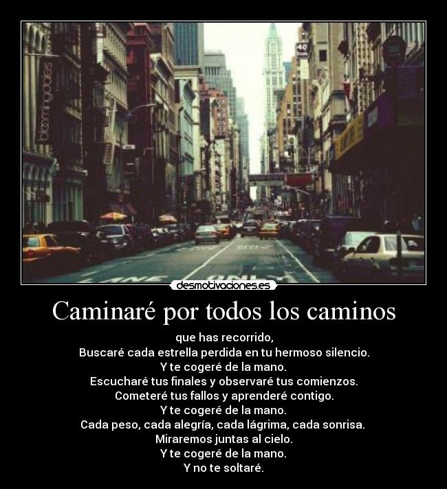 Caminaré por todos los caminos - que has recorrido,
Buscaré cada estrella perdida en tu hermoso silencio.
Y te cogeré de la mano.
Escucharé tus finales y observaré tus comienzos.
Cometeré tus fallos y aprenderé contigo.
Y te cogeré de la mano.
Cada peso, cada alegría, cada lágrima, cada sonrisa. 
Miraremos juntas al cielo.
Y te cogeré de la mano.
Y no te soltaré.