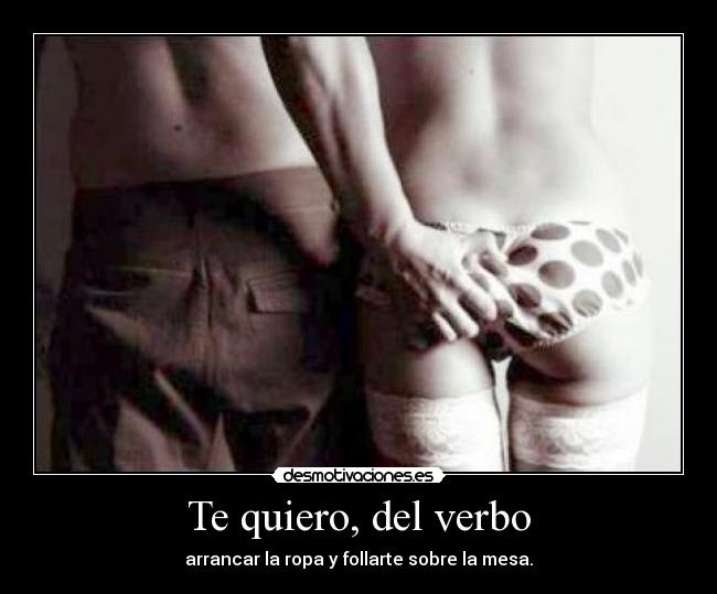 Te quiero, del verbo - arrancar la ropa y follarte sobre la mesa.
