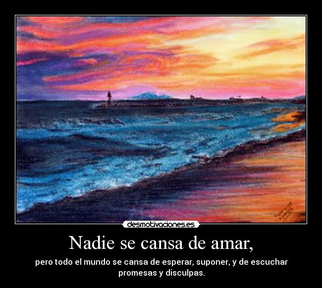 Nadie se cansa de amar, - pero todo el mundo se cansa de esperar, suponer, y de escuchar
promesas y disculpas.
