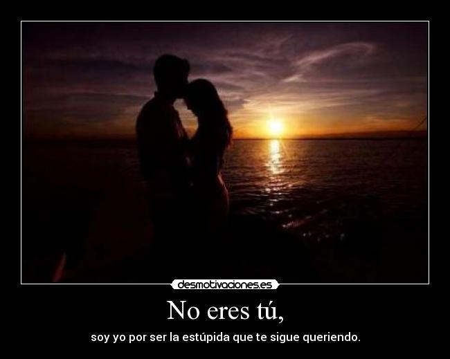 No eres tú, - soy yo por ser la estúpida que te sigue queriendo.
