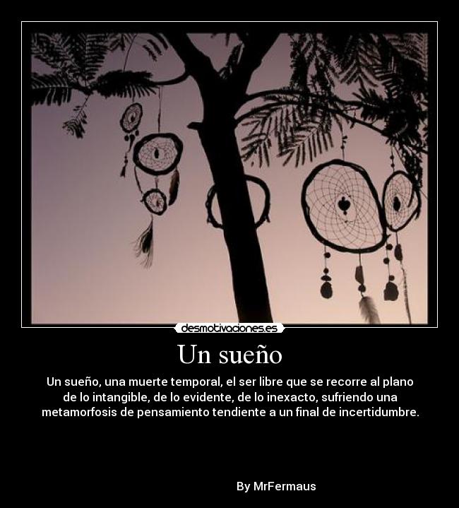 Un sueño - Un sueño, una muerte temporal, el ser libre que se recorre al plano
de lo intangible, de lo evidente, de lo inexacto, sufriendo una
metamorfosis de pensamiento tendiente a un final de incertidumbre.



                                                                      
                                 By MrFermaus