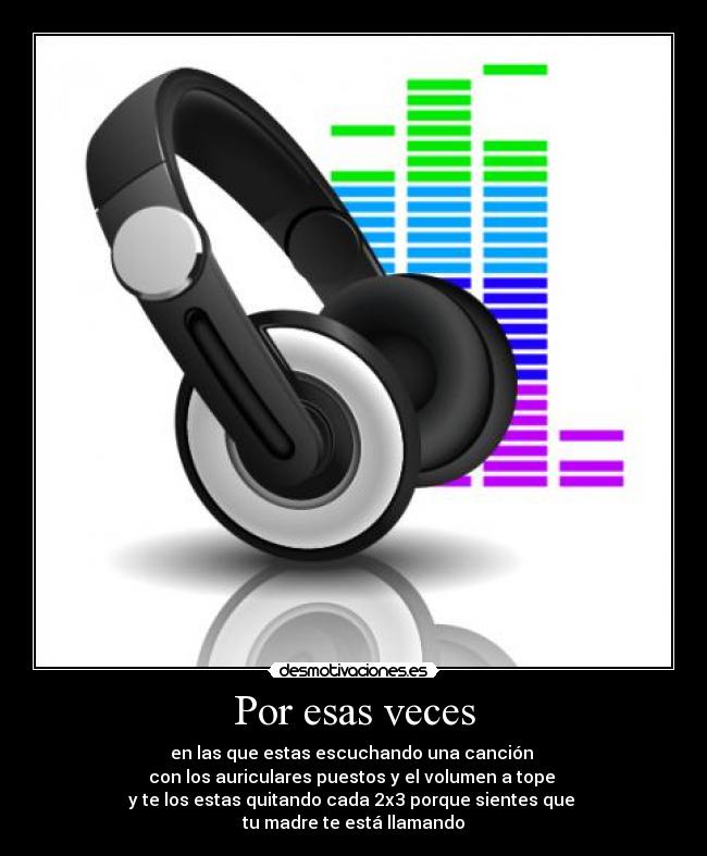 Por esas veces - en las que estas escuchando una canción
con los auriculares puestos y el volumen a tope
y te los estas quitando cada 2x3 porque sientes que
tu madre te está llamando