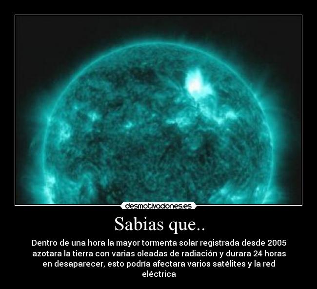 Sabias que.. - Dentro de una hora la mayor tormenta solar registrada desde 2005
azotara la tierra con varias oleadas de radiación y durara 24 horas
en desaparecer, esto podría afectara varios satélites y la red
eléctrica