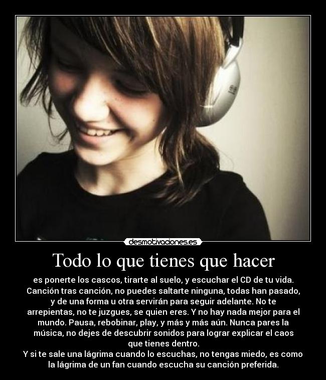Todo lo que tienes que hacer - es ponerte los cascos, tirarte al suelo, y escuchar el CD de tu vida.
Canción tras canción, no puedes saltarte ninguna, todas han pasado,
y de una forma u otra servirán para seguir adelante. No te
arrepientas, no te juzgues, se quien eres. Y no hay nada mejor para el
mundo. Pausa, rebobinar, play, y más y más aún. Nunca pares la
música, no dejes de descubrir sonidos para lograr explicar el caos
que tienes dentro.
Y si te sale una lágrima cuando lo escuchas, no tengas miedo, es como
la lágrima de un fan cuando escucha su canción preferida.