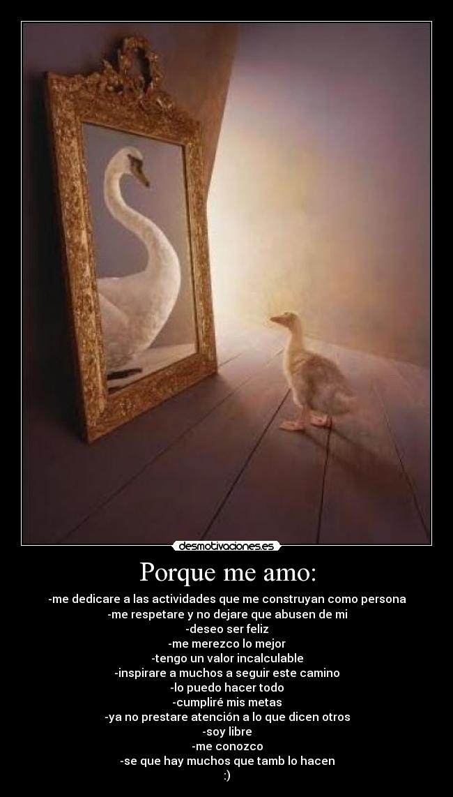 Porque me amo: - -me dedicare a las actividades que me construyan como persona
-me respetare y no dejare que abusen de mi
-deseo ser feliz
-me merezco lo mejor
-tengo un valor incalculable
-inspirare a muchos a seguir este camino
-lo puedo hacer todo
-cumpliré mis metas
-ya no prestare atención a lo que dicen otros
-soy libre
-me conozco
-se que hay muchos que tamb lo hacen
:)