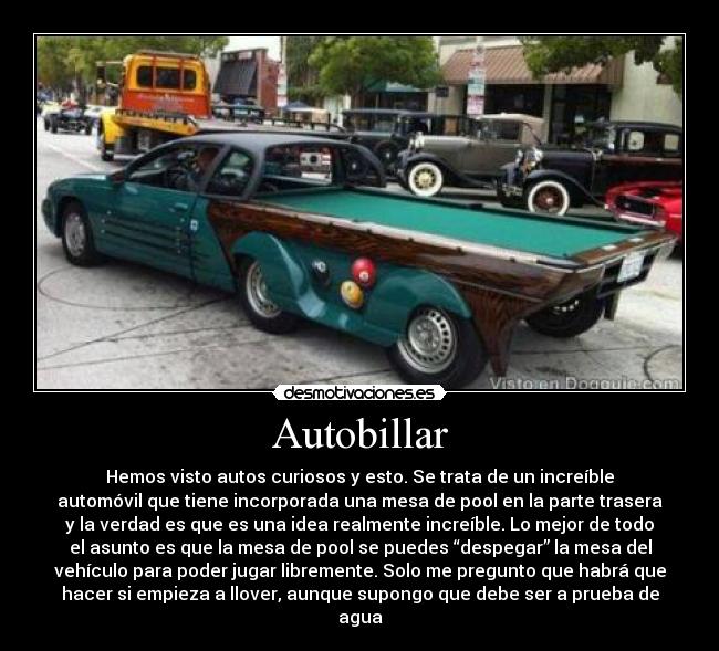 Autobillar - Hemos visto autos curiosos y esto. Se trata de un increíble
automóvil que tiene incorporada una mesa de pool en la parte trasera
y la verdad es que es una idea realmente increíble. Lo mejor de todo
el asunto es que la mesa de pool se puedes “despegar” la mesa del
vehículo para poder jugar libremente. Solo me pregunto que habrá que
hacer si empieza a llover, aunque supongo que debe ser a prueba de
agua