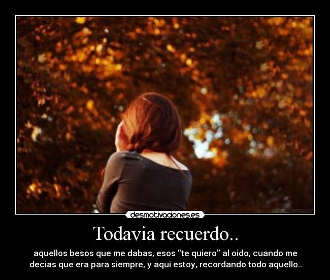 Todavia recuerdo.. - aquellos besos que me dabas, esos te quiero al oido, cuando me
decias que era para siempre, y aqui estoy, recordando todo aquello..