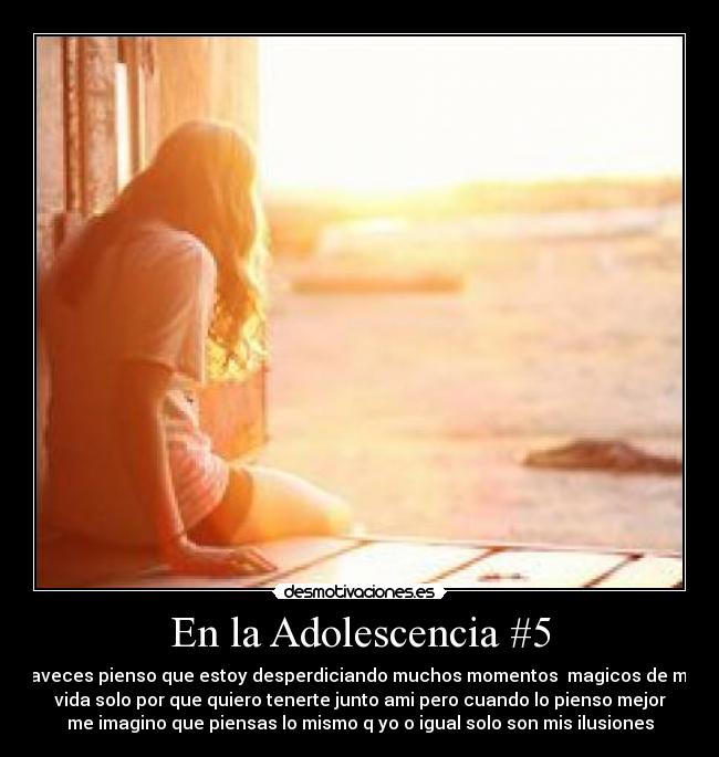 En la Adolescencia #5 - aveces pienso que estoy desperdiciando muchos momentos magicos de mi
vida solo por que quiero tenerte junto ami pero cuando lo pienso mejor
me imagino que piensas lo mismo q yo o igual solo son mis ilusiones
